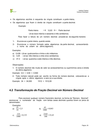 Instituto Federal
                                                                                Campus Araranguá




 • Os algarismos escritos à esquerda da vírgula constituem a parte inteira.
 • Os algarismos que ficam à direita da vírgula constituem a parte decimal.
             Exemplo:

                         Parte inteira        →    12,63    ←   Parte decimal
                         Lê-se doze inteiros e sessenta e três centésimos.
             Para fazer a leitura de um número decimal, procede-se da seguinte maneira:

    1-     Enuncia-se a parte inteira, quando existe.
    2-     Enuncia-se o número formado pelos algarismos da parte decimal,       acrescentando
           o nome da ordem do último algarismo.

    Exemplos:
    a) 0,438 - Lê-se: quatrocentos e trinta e oito milésimos.
    b) 3,25 - Lê-se: três inteiros e vinte cinco centésimos.
    c)    47,3   - Lê-se: quarenta e sete inteiros e três décimos.


    Observações:
    1- O número decimal não muda de valor se acrescentarmos ou suprimirmos zeros à direita
       do último algarismo.
    Exemplo: 0,5 = 0,50 = 0,500
    2- Todo número natural pode ser escrito na forma de número decimal, colocando-se a
       vírgula após o último algarismo e zero (s) a sua direita.
    Exemplo: 34 = 34,000             1512 = 1512,00




4.2 Transformação de Fração Decimal em Número Decimal

          Para escrever qualquer número fracionário decimal, na forma de "Número Decimal",
escreve-se o numerador da fração com tantas casas decimais quantos forem os zeros do
denominador.
    Exemplos:
          25                                   43
    a)       =2,5                        b)        =0,043
          10                                  1000

           135                                2343
    c)         =0,135                    d)        =23,43
          1000                                 100



Eletromecânica                                                                          Página: 36
 