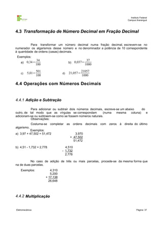 Instituto Federal
                                                                                      Campus Araranguá




4.3 Transformação de Número Decimal em Fração Decimal

           Para transformar um número decimal numa fração decimal, escrevem-se no
numerador os algarismos desse número e no denominador a potência de 10 correspondente
à quantidade de ordens (casas) decimais.
 Exemplos:
                 34                                     37
    a)   0,34=                          b)    0,037=
                 100                                   1000

                 501                              21057
    c)   5,01=                    d)    21,057=
                 100                              1000

4.4 Operações com Números Decimais


4.4.1 Adição e Subtração

           Para adicionar ou subtrair dois números decimais, escreve-se um abaixo      do
outro, de tal modo que as vírgulas se correspondam          (numa    mesma     coluna)    e
adicionam-se ou subtraem-se como se fossem números naturais.
           Observações:
             Costuma-se   completar    as    ordens    decimais   com   zeros   à   direita do último
algarismo.
           Exemplos:
a) 3,97 + 47,502 = 51,472                      3,970
                                            + 47,502
                                              51,472

b) 4,51 - 1,732 = 2,778             4,510
                                  - 1,732
                                    2,778

          No caso de adição de três ou mais parcelas, procede-se da mesma forma que
na de duas parcelas.
    Exemplos:             4,310
                          5,200
                       + 17,138
                         26,648




4.4.2 Multiplicação


Eletromecânica                                                                                Página: 37
 