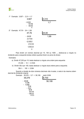 Instituto Federal
                                                                                    Campus Araranguá




 1º Exemplo: 3,927 ÷ 2,31 = 1,7
                           3,927                 2,310
                         - 2 310                         1,7
                             16170
                          - 16170
                                 0
 2º Exemplo: 47,76 ÷ 24 = 1,99
                           47,76                 24,00
                         - 24 00                       1,99
                           23 76 0
                          - 21 60 0
                             216 0 0
                            - 216 0 0
                                   0

           Para dividir um número decimal por 10, 100 ou 1000 ..., desloca-se a vírgula no
dividendo para a esquerda tantas ordens quantos forem os zeros do divisor.
 Exemplos:
      a) Dividir 47,235 por 10, basta deslocar a vírgula uma ordem para esquerda.
                 47,235 ÷ 10 = 4,7235
      b) Dividir 58,4 por 100, basta deslocar a vírgula duas ordens para a esquerda.
                 58,4 ÷ 100 = 0,584
           Quando a divisão de dois números decimais não é exata, o resto é da mesma ordem
decimal do dividendo original.
           Exemplo: 39,276 ÷ 0,7 = 56,108     resto 0,004
                       39,276                    0,700
                      - 35 00                         56,108
                         4 276
                       - 4 200
                             76 0
                           - 70 0
                              60 0
                               60 0 0
                             - 56 0 0
                                400




Eletromecânica                                                                              Página: 39
 