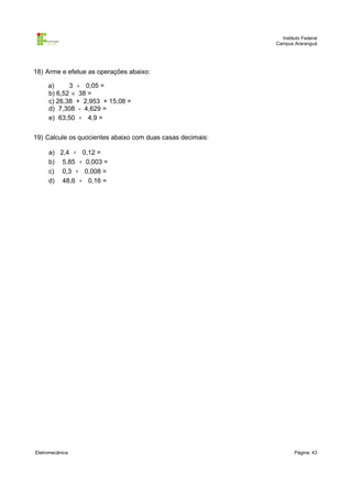 Instituto Federal
                                                            Campus Araranguá




18) Arme e efetue as operações abaixo:

     a)     3 ÷ 0,05 =
     b) 6,52 × 38 =
     c) 26,38 + 2,953 + 15,08 =
     d) 7,308 - 4,629 =
     e) 63,50 ÷ 4,9 =


19) Calcule os quocientes abaixo com duas casas decimais:

     a) 2,4 ÷ 0,12 =
     b) 5,85 ÷ 0,003 =
     c) 0,3 ÷ 0,008 =
     d) 48,6 ÷ 0,16 =




Eletromecânica                                                      Página: 43
 