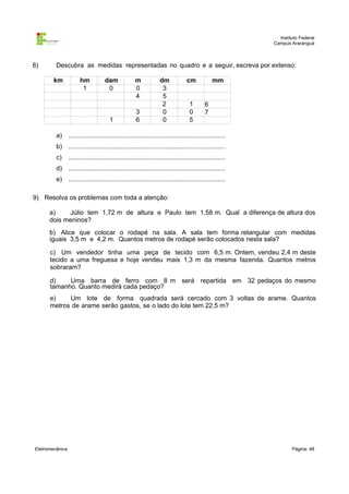 Instituto Federal
                                                                                                          Campus Araranguá



8)       Descubra as medidas representadas no quadro e a seguir, escreva por extenso:

        km             hm           dam               m            dm             cm            mm
                        1            0                0              3
                                     ,                4              5
                                                      ,              2             1        6
                                                      3              ,
                                                                     0             0        7
                                        1             ,
                                                      6              0             5
                                                      ,
         a)      ......................................................................................
         b)      ......................................................................................
         c)      ......................................................................................
         d)      ......................................................................................
         e)      ......................................................................................

9) Resolva os problemas com toda a atenção:

      a)    Júlio tem 1,72 m de altura e Paulo tem 1,58 m. Qual a diferença de altura dos
      dois meninos?
      b) Alice que colocar o rodapé na sala. A sala tem forma retangular com medidas
      iguais 3,5 m e 4,2 m. Quantos metros de rodapé serão colocados nesta sala?

      c) Um vendedor tinha uma peça de tecido com 6,5 m. Ontem, vendeu 2,4 m deste
      tecido a uma freguesa e hoje vendeu mais 1,3 m da mesma fazenda. Quantos metros
      sobraram?

      d)    Uma barra de ferro com 8 m será repartida em 32 pedaços do mesmo
      tamanho. Quanto medirá cada pedaço?
      e)    Um lote de forma quadrada será cercado com 3 voltas de arame. Quantos
      metros de arame serão gastos, se o lado do lote tem 22,5 m?




Eletromecânica                                                                                                    Página: 48
 