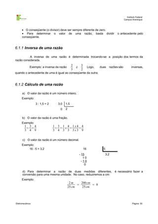 Instituto Federal
                                                                                           Campus Araranguá



     • O conseqüente (o divisor) deve ser sempre diferente de zero.
     • Para determinar o valor de uma razão, basta dividir                         o antecedente pelo
     conseqüente.


6.1.1 Inversa de uma razão

           A inversa de uma razão é determinada trocando-se a posição dos termos da
razão considerada.
                                             2        3
             Exemplo: a inversa da razão         é             Logo,   duas   razões são          inversas,
                                             3        2
quando o antecedente de uma é igual ao conseqüente da outra.



6.1.2 Cálculo de uma razão

      a) O valor da razão é um número inteiro.
     Exemplo:
                 3 : 1,5 = 2     3,0   1,5
                                   0   2


      b) O valor da razão é uma fração.
     Exemplo:
        1 3 4                  1 3 1 4 1x4 4
         ÷ =                    ÷ = x =   =
        3 4 9                  3 4 3 3 3x3 9


      c) O valor da razão é um número decimal.
     Exemplo:
         16 : 5 = 3,2                                     16             5
                                                     - 15                 3,2
                                                        10
                                                       -10
                                                         0

      d) Para determinar a razão de duas medidas diferentes,                      é necessário fazer a
      conversão para uma mesma unidade. No caso, reduziremos a cm:
     Exemplo:
                                            2m     200 cm
                                                 =        = 8
                                           25 cm   25 cm




Eletromecânica                                                                                     Página: 50
 