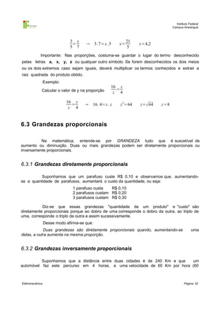 Instituto Federal
                                                                                   Campus Araranguá



                              3 x                             21
                               =            3 .7=x .5   x=        x=4,2
                              5 7                              5
            Importante: Nas proporções, costuma-se guardar o lugar do termo desconhecido
pelas letras a, x, y, z ou qualquer outro símbolo. Se forem desconhecidos os dois meios
ou os dois extremos caso sejam iguais, deverá multiplicar os termos conhecidos e extrair a
raiz quadrada do produto obtido.
                 Exemplo:
                                                     16 z
             Calcular o valor de y na proporção        =
                                                      z 4

                            16 z
                              =          16. 4=z . z    z 2=64    z= 64   z =8
                             z 4


6.3 Grandezas proporcionais

          Na matemática, entende-se por GRANDEZA tudo que é suscetível de
aumento ou diminuição. Duas ou mais grandezas podem ser diretamente proporcionais ou
inversamente proporcionais.


6.3.1 Grandezas diretamente proporcionais

          Suponhamos que um parafuso custe R$ 0,10 e observamos que, aumentando-
se a quantidade de parafusos, aumentará o custo da quantidade, ou seja:
                               1 parafuso custa   R$ 0,10
                               2 parafusos custam R$ 0,20
                               3 parafusos custam R$ 0,30

           Diz-se que essas grandezas "quantidade de um produto" e "custo" são
diretamente proporcionais porque ao dobro de uma corresponde o dobro da outra, ao triplo de
uma, corresponde o triplo da outra e assim sucessivamente.
                 Desse modo afirma-se que:
            Duas grandezas são diretamente proporcionais quando, aumentando-se                  uma
delas, a outra aumenta na mesma proporção.


6.3.2 Grandezas inversamente proporcionais

          Suponhamos que a distância entre duas cidades é de 240 Km e que  um
automóvel faz este percurso em 4 horas, a uma velocidade de 60 Km por hora (60



Eletromecânica                                                                             Página: 52
 