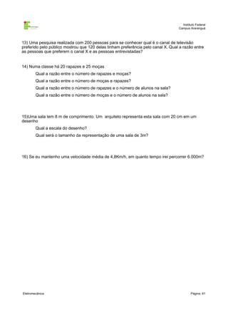 Instituto Federal
                                                                                  Campus Araranguá



13) Uma pesquisa realizada com 200 pessoas para se conhecer qual é o canal de televisão
preferido pelo público mostrou que 120 delas tinham preferência pelo canal X. Qual a razão entre
as pessoas que preferem o canal X e as pessoas entrevistadas?


14) Numa classe há 20 rapazes e 25 moças
        Qual a razão entre o número de rapazes e moças?
        Qual a razão entre o número de moças e rapazes?
        Qual a razão entre o número de rapazes e o número de alunos na sala?
        Qual a razão entre o número de moças e o número de alunos na sala?




15)Uma sala tem 8 m de comprimento. Um arquiteto representa esta sala com 20 cm em um
desenho
        Qual a escala do desenho?
        Qual será o tamanho da representação de uma sala de 3m?




16) Se eu mantenho uma velocidade média de 4,8Km/h, em quanto tempo irei percorrer 6.000m?




Eletromecânica                                                                            Página: 61
 