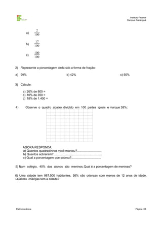 Instituto Federal
                                                                                          Campus Araranguá



                  2
         a)
                 100

                  17
         b)
                 100

                 100
         c)
                 100


2) Represente a porcentagem dada sob a forma de fração:

a) 99%                                          b) 42%                                c) 50%


3) Calcule:

      a) 20% de 800 =
      b) 10% de 350 =
      c) 18% de 1.400 =

4)      Observe o quadro abaixo dividido em 100 partes iguais e marque 38%:




      AGORA RESPONDA:
      a) Quantos quadradinhos você marcou?.............................
      b) Quantos sobraram?.........................................................
      c) Qual a porcentagem que sobrou?...................................

5) Num colégio, 40% dos alunos são meninos. Qual é a porcentagem de meninas?

6) Uma cidade tem 987.500 habitantes, 36% são crianças com menos de 12 anos de idade.
Quantas crianças tem a cidade?




Eletromecânica                                                                                    Página: 63
 