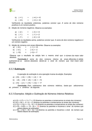 Instituto Federal
                                                                                       Campus Araranguá




           b)      ( +1 )       +      ( +4 ) = +5
           c)      ( +6 )       +      ( +3 ) = +9
    Verificando os resultados anteriores, podemos concluir que: A soma de dois números
    positivos é um número positivo.
2) Adição de números negativos. Observe os exemplos:

           a)      ( -2 )       +      ( -3 ) = -5
           b)      ( -1 )       +      ( -1 ) = -2
           c)      ( -7 )       +      ( -2 ) = -9
    Verificando os resultados acima, podemos concluir que: A soma de dois números negativos é
    um número negativo.
3) Adição de números com sinais diferentes. Observe os exemplos:
    a) ( +6 )      +    ( -1 ) = +5
      b)        ( +2 )      +       ( -5 ) = -3
      c)        ( -10)      +       ( +3) = -7
 Observe que o resultado da adição tem o mesmo sinal que o número de maior valor
 absoluto.
           Conclusão:A soma de dois números inteiros de sinais diferentes é obtida
subtraindo-se os valores absolutos dando-se o sinal do número que tiver maior valor
absoluto.


8.2.2 Subtração

                 A operação de subtração é uma operação inversa da adição. Exemplos:
     a) (+8) - (+4) = (+8) + (-4) = +4
     b)         (-6) - (+9) = (-6) + (-9) = -15
     c) (+5) - (-2 ) = (+5) + (+2) = +7
          Conclusão: Para subtrairmos dois números relativos, basta que                  adicionemos
ao primeiro o simétrico do segundo.


8.2.3 Exemplos: Adição e Subtração de Números Inteiros Relativos

      a) (+3) + (+7) = + 3 + 7 = +10 (tiramos os parentes e conservamos os sinais dos números)
      b) (-9) + (-8) = - 9 - 8 = -17 (tiramos os parentes e conservamos os sinais dos números)
      c) (+12) + (-10) = + 12 - 10 = +2 (tiramos os parentes e conservamos os sinais dos números)
      d) (+15) - (+25) = + 15 - 25 = -10 (tiramos os parentes e trocamos o sinal do número que
             estava depois da subtração)
      e) (-18) - (-12) = -18 + 12 = -6 (tiramos os parentes e trocamos o sinal do número que
             estava depois da subtração)



Eletromecânica                                                                                 Página: 66
 