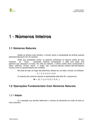 Instituto Federal
                                                                                   Campus Araranguá




1 - Números Inteiros

1.1 Números Naturais

           Desde os tempos mais remotos, o homem sentiu a necessidade de verificar quantos
elementos figuravam em um conjunto.
          Antes que soubessem contar, os pastores verificavam se alguma ovelha de seus
rebanhos    se     havia    extraviado, fazendo corresponder a cada uma delas uma
pedrinha que colocavam na bolsa. Na volta do rebanho, a última ovelha devia corresponder à
última pedrinha. Tinham assim, a noção dos números naturais, embora não lhes dessem
nomes e nem os representassem por símbolos.
             Nos dias de hoje, em lugar das pedrinhas, utilizam-se, em todo o mundo, os símbolos:
                                      0, 1, 2, 3, 4, 5, 6, 7, 8, 9.
             O conjunto dos números naturais é representado pela letra IN e escreve-se:
                                 IN = {0, 1, 2, 3, 4, 5, 6, 7, 8, 9,...}



1.2 Operações Fundamentais Com Números Naturais


1.2.1 Adição

           É a operação que permite determinar o número de elementos da união de dois ou
mais conjuntos:




Eletromecânica                                                                              Página: 7
 