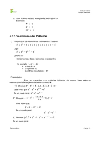 Instituto Federal
                                                                                           Campus Araranguá



    2) Todo número elevado ao expoente zero é igual a 1.
       Exemplos:
                         0
                     7            = 1
                         0
                     4            = 1
                              0
                     20               = 1


9.1.1 Propriedades das Potências

1) Multiplicação de Potências de Mesma Base. Observe:
           2     5                                                                     7
         3 x 3 = 3 x 3 x 3 x 3 x 3 x 3 x 3 = 3

     Logo:
           2     5        2+7                     7
         3 x 3 = 3                        = 3

     Conclusão:
         Conservamos a base e somamos os expoentes.

                                          3
          No exemplo: ( -4 ) = -64
                • a base é - 4
                • o expoente é 3
                • a potência (resultado) é - 64


Propriedades:
               Para as operações com potências indicadas de mesma base, valem as
mesmas propriedades já estudadas no conjunto IN.
                          3               4                                            7
      1ª) Observe: 5 . 5 = 5 . 5 . 5 . 5 . 5 . 5 . 5 = 5
                                  3           4               3+4    7
     Você notou que: 5 . 5 = 5                                      =5
                                          m           n        m+n
     De um modo geral: a . a = a

                                                      6.6.6.6. 6
    2ª) Observe:         65÷6 2 =                                =6.6.6=63
                                                         6.6

         Você notou que:
                     5                2           5-2           3
                     6 ÷6 = 6                                 = 6
         De um modo geral:
                                                                         m   n     m+n
                                                                     a ÷a =a

                      2       3               2           2     2        2+2+2     6
    3ª) Observe: ( 5 ) = 5 . 5 . 5 = 5                                           = 5
    De um modo geral:


Eletromecânica                                                                                     Página: 73
 