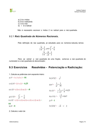 Instituto Federal
                                                                                        Campus Araranguá




              a)   2 é o índice
              b)   9 é o radicando
              c)   3 é a raiz
              d)    √ é o radical

             Não é necessário escrever o índice 2 no radical para a raiz quadrada.


9.2.1 Raiz Quadrada de Números Racionais.

              Pela definição de raiz quadrada, já estudada para os números naturais, temos:


                                                 4 2      22 4
                                                   = , pois =
                                                  9 3      3 9

                                                     
                                                    4 4 2
                                                      = =
                                                    9 9 3

          Para se extrair a raiz quadrada de uma fração, extrai-se a raiz quadrada do
numerador e a raiz quadrada do denominador.


9.3 Exercícios                     Resolvidos - Potenciação e Radiciação:

1. Calcule as potências com expoente inteiro
                                                                          3
a) 34 = 3 x 3 x3 x 3 = 81                                b) [√(7)]3 =    72

c) (2,5)2= 2,5 x 2,5 = 6,25                                           1 1
                                                         d) 6-2=        =
                                                                      62 36
e) (-2)3= (-2) x (-2) x(-2) = -8                                          1    1
                                                         f) (-2)-2=           = =0,25
                                                                        −2 4
                                                                            2


                  13   1                                 h) (-3/2) -1=
                                                                          −2
                                                                             =0,67
g) (1/2)3=           =
                  23
                       8                                                   3
i) (-2)6 = (-2) x (-2) x(-2) x (-2) x (-2) x(-2) =       j) 50 = 1
64
k) 05 = 0                                                l) [√(2)]2 =    4 = 2

2. Calcule o valor de:




 Eletromecânica                                                                                 Página: 75
 
