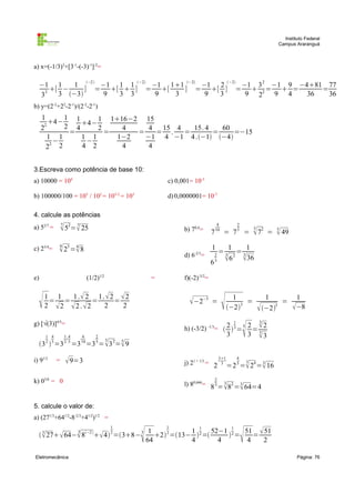 Instituto Federal
                                                                                                                                           Campus Araranguá



a) x=(-1/3)3+[3-1-(-3)-1]-2=

     −1 1     1 −2  −1 1 1 −2 −1 11 −2 −1 2 −2 −1 3 2 −1 9 −481 77
        [ −     ] = [  ] = [        ] = [ ] =  2 =  =             =
     33   3 −3       9 3 3       9  3        9 3       9 2    9 4   36   36
b) y=(2-2+22-2-1)/(2-2-2-1)
     1       1 1     1 116−2 15
         4−
     2 2
             2 4 4− 2    4     4  15 4   15. 4   60
              =        =     =    = .   =       =    =−15
         1 1     1 1     1−2   −1 4 −1 4 .−1 −4
          −       −
        22 2     4 2      4     4


3.Escreva como potência de base 10:
a) 10000 = 104                                                            c) 0,001= 10-3

b) 100000/100 = 105 / 102 = 105-2 = 103                                   d) 0,0000001= 10-7

4. calcule as potências
                   7                                                                               4                2
a) 52/7 =           52= 25
                        7
                                                                                b) 70,4=      7   10
                                                                                                        = 7         5
                                                                                                                            =
                                                                                                                                5
                                                                                                                                 72   =   5
                                                                                                                                            49
c) 23/4=       4
                23 =  8
                      4                                                                       1          1      1
                                                                                d) 6-2/3=         2
                                                                                                      =3     =3
                                                                                              6   3     6 36
                                                                                                           2




e)                                   (1/2)1/2                        =          f)(-2)-3/2=



        1 1
          = =
               1 .  2 1.  2  2
         2 2 2 . 2
                      =
                         2
                             =
                               2
                                                                                  −2−3       =
                                                                                                             1
                                                                                                            −23
                                                                                                                  =
                                                                                                                                    1
                                                                                                                                  −23
                                                                                                                                         =
                                                                                                                                                   1
                                                                                                                                                  −8
g) [√(3)]4/5=                                                                                                                     3


                                                                                                                        
                                                                                                                1
                                                                                h) (-3/2) -1/3=  2  3 = 3 2 =  2
                                                                                                                3
         1 4        1 .4        4        2                                                                  3               3     3
                                                5
                           =3 =3 =  3 = 9
         2 5        2 .5        10       5              2   5
     3  =3
                                                                                                      31           4
i) 91/2        =     9=3                                                       j) 21 + 1/3 = 2                             3
                                                                                                            =2 3 = 24 = 16
                                                                                                       3                3



k) 03/8 = 0                                                                                       2
                                                                                l) 80,666= 8 3 = 3 82 = 3 64=4
                                                                                                  
5. calcule o valor de:
a) (271/3+641/2-8-2/3+41/2)1/2 =
                                                    1                    1
                            3
       27  64− 8−2  4 2 =38− 3
       3

                                                                    1
                                                                    64
                                                                                  1 1 52−1 1
                                                                       2 2 =13−  2 =
                                                                                  4       4
                                                                                            2=
                                                                                                51  51
                                                                                                 4
                                                                                                   =
                                                                                                     2                  
Eletromecânica                                                                                                                                     Página: 76
 