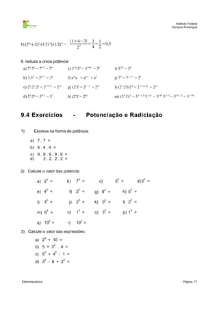 Instituto Federal
                                                                                                                           Campus Araranguá



                                          14−3 2 1
b) [3º+(-2)²-(1/3)-1]/(1/2)-2 =                2
                                                 = = =0,5
                                             2    4 2


6. reduza a única potência
 a) 74.7² = 74+2 = 76                    e) 310/34 = 310-4 = 36            i) 5(2³) = 58

 b) 3.38 = 38+1 = 39                     f) a6/a = a6-1 = a5               j) 73² = 7 3 . 2 = 26

 c) 2³.27.2² = 23+7+2 = 212              g) (25)³ = 25 . 3 = 215           l) (27.2³)/2-4 = 2 7+3-(-4) = 214

 d) 59:5² = 59-2 = 57                    h) (26)x = 26x                    m) (34.3)-2 = 3 4 . (-2) 3 (-2) = 3(-8) 3 (-2) = 3(-8 - 2) = 3 (-10)



9.4 Exercícios                                 -           Potenciação e Radiciação

1)      Escreva na forma de potência:

      a) 7 . 7 =
      b) 4 . 4 . 4 =
      c) 9 . 9 . 9 . 9 . 9 =
      d)     2.2.2.2 =


2) Calcule o valor das potência:
                     3                             2                         2                     2
           a) 2 =                        b)        7 =            c)       5 =                d) 3 =

                     3                             4                   2                3
           e) 4 =                         f)       2 =       g) 8 =              h) 5 =

                     4                             5                   4                2
           i)    3 =                      j)       2 =       k)    0 =            l) 2 =

                     3                             5                   5                8
           m) 6 =                        n)        1 =       o) 3 =               p) 1 =

                         2                             2
           q) 13 =                       r)        10 =

3) Calcule o valor das expressões:
                 3
         a) 2 + 10 =
                             2
         b) 5 + 3 . 4 =
                 2               2
         c) 5 + 4 - 1 =
                 4                   3
         d) 3 - 6 + 2 =



Eletromecânica                                                                                                                       Página: 77
 