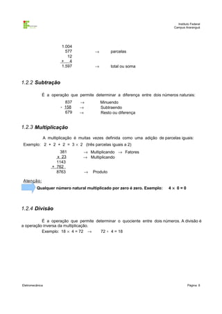 Instituto Federal
                                                                              Campus Araranguá




                      1.004
                        577            →        parcelas
                         12
                      + 4
                      1.597            →        total ou soma



1.2.2 Subtração

             É a operação que permite determinar a diferença entre dois números naturais:
                        837    →           Minuendo
                      - 158    →           Subtraendo
                        679    →           Resto ou diferença


1.2.3 Multiplicação

             A multiplicação é muitas vezes definida como uma adição de parcelas iguais:
Exemplo: 2 + 2 + 2 = 3 × 2 (três parcelas iguais a 2)
                      381        → Multiplicando → Fatores
                    x 23         → Multiplicando
                    1143
                  + 762
                    8763         →    Produto

A tenção :
         Qualquer número natural multiplicado por zero é zero. Exemplo:    4× 0=0




1.2.4 Divisão

          É a operação que permite determinar o quociente entre dois números. A divisão é
a operação inversa da multiplicação.
          Exemplo: 18 × 4 = 72 →     72 ÷ 4 = 18




Eletromecânica                                                                         Página: 8
 