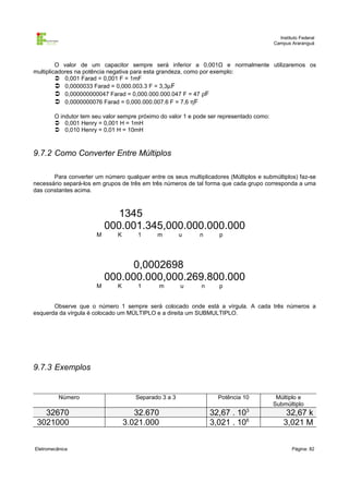 Instituto Federal
                                                                                          Campus Araranguá



         O valor de um capacitor sempre será inferior a 0,001Ω e normalmente utilizaremos os
multiplicadores na potência negativa para esta grandeza, como por exemplo:
          0,001 Farad = 0,001 F = 1mF
          0,0000033 Farad = 0,000.003.3 F = 3,3µF
          0,000000000047 Farad = 0,000.000.000.047 F = 47 ρF
          0,0000000076 Farad = 0,000.000.007.6 F = 7,6 ηF

        O indutor tem seu valor sempre próximo do valor 1 e pode ser representado como:
         0,001 Henry = 0,001 H = 1mH
         0,010 Henry = 0,01 H = 10mH



9.7.2 Como Converter Entre Múltiplos

       Para converter um número qualquer entre os seus multiplicadores (Múltiplos e submúltiplos) faz-se
necessário separá-los em grupos de três em três números de tal forma que cada grupo corresponda a uma
das constantes acima.



                              1345
                           000.001.345,000.000.000.000
                       M       K      1      m         u     n      p




                                 0,0002698
                           000.000.000,000.269.800.000
                       M       K      1        m       u      n     p


       Observe que o número 1 sempre será colocado onde está a vírgula. A cada três números a
esquerda da vírgula é colocado um MÚLTIPLO e a direita um SUBMULTIPLO.




9.7.3 Exemplos


          Número                      Separado 3 a 3                Potência 10            Múltiplo e
                                                                                          Submúltiplo
   32670                              32.670                      32,67 . 103                  32,67 k
 3021000                           3.021.000                      3,021 . 106                 3,021 M


Eletromecânica                                                                                    Página: 82
 