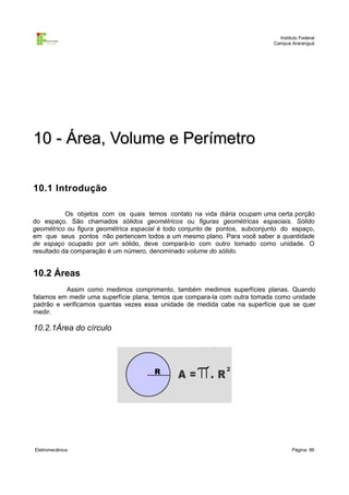 Instituto Federal
                                                                            Campus Araranguá




10 - Área, Volume e Perímetro

10.1 Introdução

           Os objetos com os quais temos contato na vida diária ocupam uma certa porção
do espaço. São chamados sólidos geométricos ou figuras geométricas espaciais. Sólido
geométrico ou figura geométrica espacial é todo conjunto de pontos, subconjunto do espaço,
em que seus pontos não pertencem todos a um mesmo plano. Para você saber a quantidade
de espaço ocupado por um sólido, deve compará-lo com outro tomado como unidade. O
resultado da comparação é um número, denominado volume do sólido.


10.2 Áreas
          Assim como medimos comprimento, também medimos superfícies planas. Quando
falamos em medir uma superfície plana, temos que compara-la com outra tomada como unidade
padrão e verificamos quantas vezes essa unidade de medida cabe na superfície que se quer
medir.

10.2.1Área do círculo




Eletromecânica                                                                      Página: 86
 