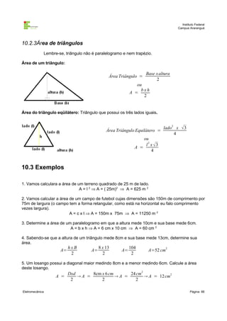 Instituto Federal
                                                                                   Campus Araranguá




10.2.3Área de triângulos
             Lembre-se, triângulo não é paralelogramo e nem trapézio.

Área de um triângulo:

                                                                  Base x altura
                                               Área Triângulo =
                                                                       2
                                                             ou
                                                               bxh
                                                          A =
                                                                2


Área do triângulo eqüilátero: Triângulo que possui os três lados iguais.


                                                                            lado 2 x   3
                                              Área Triângulo Equilátero =
                                                                                  4
                                                                ou
                                                                 l 2 x 3
                                                            A =
                                                                     4


10.3 Exemplos

1. Vamos calculara a área de um terreno quadrado de 25 m de lado.
                              A = l 2 ⇒ A = ( 25m)2 ⇒ A = 625 m 2

2. Vamos calcular a área de um campo de futebol cujas dimensões são 150m de comprimento por
75m de largura (o campo tem a forma retangular, como está na horizontal eu falo comprimento
vezes largura).
                         A = c x l ⇒ A = 150m x 75m ⇒ A = 11250 m 2

3. Determine a área de um paralelogramo em que a altura mede 10cm e sua base mede 6cm.
                         A = b x h ⇒ A = 6 cm x 10 cm ⇒ A = 60 cm 2

4. Sabendo-se que a altura de um triângulo mede 8cm e sua base mede 13cm, determine sua
área.
                          hxB             8 x 13          104
                     A=              A=              A=            A=52 cm2
                           2                2              2

5. Um losango possui a diagonal maior medindo 8cm e a menor medindo 6cm. Calcule a área
deste losango.
                       Dxd      8cm x 6 cm      24 cm2
                   A =     A =            A =         A = 12 cm2
                        2           2             2

Eletromecânica                                                                              Página: 88
 