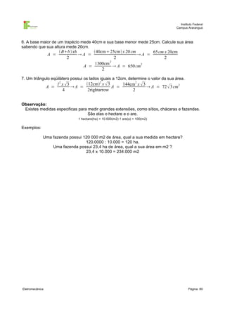 Instituto Federal
                                                                                   Campus Araranguá



6. A base maior de um trapézio mede 40cm e sua base menor mede 25cm. Calcule sua área
sabendo que sua altura mede 20cm.
                        Bb  xh      40cm25cm x 20 cm      65 cm x 20cm
                 A =              A =                     A =
                           2                    2                     2
                                       1300cm 2
                                   A =           A = 650 cm2
                                           2

7. Um triângulo eqüilátero possui os lados iguais a 12cm, determine o valor da sua área.
                       l 2 x 3      12cm2 x  3     144cm2 x  3
                 A =            A =               A =               A = 72  3 cm2
                           4          2rightarrow          2


Observação:
 Existes medidas especificas para medir grandes extensões, como sítios, chácaras e fazendas.
                                  São elas o hectare e o are.
                                 1 hectare(ha) = 10.000(m2) 1 are(a) = 100(m2)

Exemplos:

             Uma fazenda possui 120 000 m2 de área, qual a sua medida em hectare?
                                 120.0000 : 10.000 = 120 ha.
                 Uma fazenda possui 23,4 ha de área, qual a sua área em m2 ?
                                 23,4 x 10.000 = 234.000 m2




Eletromecânica                                                                             Página: 89
 