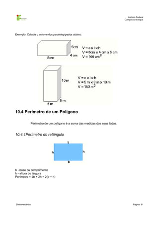 Instituto Federal
                                                                             Campus Araranguá




Exemplo: Calcule o volume dos paralelepípedos abaixo:




10.4 Perímetro de um Polígono

             Perímetro de um polígono é a soma das medidas dos seus lados.


10.4.1Perímetro do retângulo




b - base ou comprimento
h - altura ou largura
Perímetro = 2b + 2h = 2(b + h)




Eletromecânica                                                                       Página: 91
 