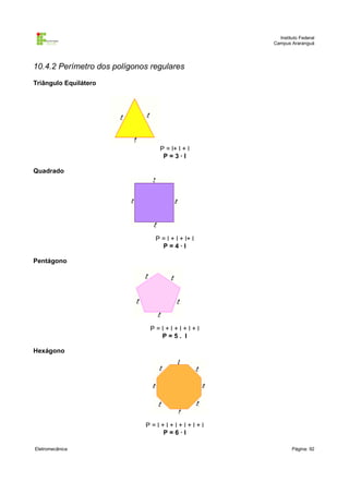 Instituto Federal
                                                   Campus Araranguá




10.4.2 Perímetro dos polígonos regulares
Triângulo Equilátero




                                 P = l+ l + l
                                  P=3·l

Quadrado




                                P = l + l + l+ l
                                  P=4·l

Pentágono




                              P=l+l+l+l+l
                                P=5. l

Hexágono




                             P=l+l+l+l+l+l
                                P=6·l

Eletromecânica                                             Página: 92
 