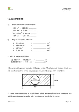 Instituto Federal
                                                                                                 Campus Araranguá




10.6Exercícios

1)      Coloque a unidade correspondente:
                   3
         4,250 m           = 4 250 000 .................
                       3
         3 265 mm            = 3,265 ....................
                             3
         0,072500 dm                 = 72 500 ..............
                       3
         4 275 cm           = 0,004 275 ...............

2)      Faça as conversões indicadas:
                                         3                                                   3
         a)      523,450 dm                          = ................................ cm
                                         3                                                   3
         b)      2,576 400 m                         = ................................ dm
                                 3                                                           3
         c)      0,075 dm                            = ................................ mm
                                     3                                                       3
         d)      51,325 cm                           = ................................ mm


3) Faça as operações indicadas:
                       3                         3                                 3
      a) 4,350 m - 235,200 dm    = ..................... m
                   3           3                           3
      b) 825,030 dm + 52 354 cm = ..................... cm



4) Em uma metalúrgica são fabricados 3000 peças por dia. A face hachurada deve ser pintada com
tinta azul. Quantos litros de tinta são gastos por mês, sabendo-se que 1 litro pinta 10 m².




5) Para a casa representada no croqui abaixo, calcule a quantidade de telhas necessária para
cobri-la, sabendo-se que uma telha cobre em média uma área de 1 x 1,2 metros.


Eletromecânica                                                                                           Página: 94
 
