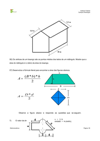 Instituto Federal
                                                                                Campus Araranguá




06) Os vértices de um losango são os pontos médios dos lados de um retângulo. Mostre que a
área do retângulo é o dobro da área do losango.


07) Desenvolva a fórmula literal para encontrar a área das figuras abaixos.


                   ( B * b) * h
           A=
                        2


                   D*d
           A=
                    2




             Observe a figura abaixo e responda as questões que se seguem.



7)      O valor da área é:



Eletromecânica                                                                          Página: 95
 