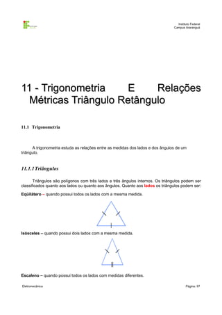 Instituto Federal
                                                                                Campus Araranguá




11 - Trigonometria    E     Relações
  Métricas Triângulo Retângulo

11.1 Trigonometria



      A trigonometria estuda as relações entre as medidas dos lados e dos ângulos de um
triângulo.


11.1.1Triângulos

       Triângulos são polígonos com três lados e três ângulos internos. Os triângulos podem ser
classificados quanto aos lados ou quanto aos ângulos. Quanto aos lados os triângulos podem ser:

Eqüilátero – quando possui todos os lados com a mesma medida.




Isósceles – quando possui dois lados com a mesma medida.




Escaleno – quando possui todos os lados com medidas diferentes.

Eletromecânica                                                                          Página: 97
 