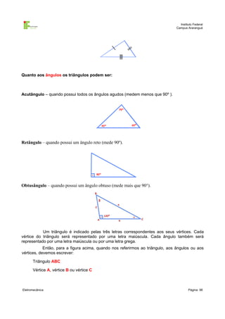 Instituto Federal
                                                                               Campus Araranguá




Quanto aos ângulos os triângulos podem ser:



Acutângulo – quando possui todos os ângulos agudos (medem menos que 90º ).




Retângulo – quando possui um ângulo reto (mede 90º).




Obtusângulo – quando possui um ângulo obtuso (mede mais que 90°).




           Um triângulo é indicado pelas três letras correspondentes aos seus vértices. Cada
vértice do triângulo será representado por uma letra maiúscula. Cada ângulo também será
representado por uma letra maiúscula ou por uma letra grega.
            Então, para a figura acima, quando nos referirmos ao triângulo, aos ângulos ou aos
vértices, devemos escrever:

      Triângulo ABC

      Vértice A, vértice B ou vértice C



Eletromecânica                                                                         Página: 98
 