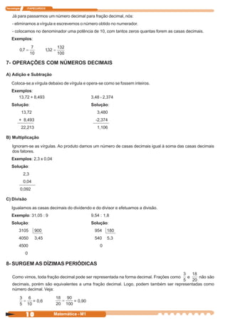 Tecnologia      ITAPECURSOS


    Já para passarmos um número decimal para fração decimal, nós:
    - eliminamos a vírgula e escrevemos o número obtido no numerador.
    - colocamos no denominador uma potência de 10, com tantos zeros quantas forem as casas decimais.
    Exemplos:




7- OPERAÇÕES COM NÚMEROS DECIMAIS

A) Adição e Subtração

    Coloca-se a vírgula debaixo de vírgula e opera-se como se fossem inteiros.
    Exemplos:
       13,72 + 8,493                            3,48 - 2,374
    Solução:                                    Solução:
             13,72                                 3,480
         + 8,493                                  -2,374
             22,213                                1,106

B) Multiplicação

    Ignoram-se as vírgulas. Ao produto damos um número de casas decimais igual à soma das casas decimais
    dos fatores.
    Exemplos: 2,3 x 0,04
    Solução:
              2,3
              0,04
             0,092

C) Divisão

    Igualamos as casas decimais do dividendo e do divisor e efetuamos a divisão.
    Exemplo: 31,05 : 9                          9,54 : 1,8
    Solução:                                    Solução:
         3105         900                         954   180
         4050         3,45                        540   5,3
         4500                                       0
               0

8- SURGEM AS DÍZIMAS PERIÓDICAS

    Como vimos, toda fração decimal pode ser representada na forma decimal. Frações como   e     não são
    decimais, porém são equivalentes a uma fração decimal. Logo, podem também ser representadas como
    número decimal. Veja:

                     = 0,6             = 0,90


               10             Matemática - M1
 