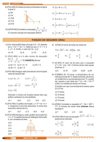 Tecnologia      ITAPECURSOS


    9) (PUC-MG) A medida da área sombreada na figura
        é igual a:
         a) 3/4
         b) 7/4
         c) 15/8
         d) 11/4
         e) 21/8

    10) (UFOP-MG) Considere a inequação                                .
         O conjunto solução da inequação dada é:


                                               FUNÇÃO DO SEGUNDO GRAU
    1) (Univ. Itaúna-MG) Seja a função f: R → R, definida                  6) (UFMG) A soma de todas as raízes de
        por y = 2x 2 + bx + c. Sabe-se que x’+ x” = 3 e
        x’. x”= -4. Então, o valor de f (b - c) é:
         a) -10               b) -8            c) -12          d) -6

    2) (PUC-MG) a e b são raízes da equação

                                . É CORRETO afirmar:
                                                                           7) (IH-MG) O valor de m para que a equação
         a) ab > 0     b) a + b > 0             c) a2b > 0                    x2 + (15 - m)x + 25 = 0 tenha raízes reais iguais
         d) ab < 0     e) ab = 0                                              positivas, é:

    3) (PUC-MG) A seguir, está uma lista de cinco funções                     a) 5       b) 18      c) 20     d) 25    e) 30
        reais de variável real:                                            8) (FCMMG) Às 10 horas, a temperatura de um
                                                                               indivíduo era de 40° C. Neste momento, ele tomou
                                                                               um antitérmico e sua temperatura em °C, a partir
                                                                               daí, passou a ser dada por T (t) = 40 – 2,5 t 2
                                                                               onde t é a medida do tempo em horas.
                                                                               O horário em que sua temperatura baixou para
                                                                               37,5°C foi:
                                                                              a) 11 horas
         Assinale o número de funções dessa lista cujo                        b) 12 horas
         gráfico cartesiano é uma parábola:                                   c) 13 horas
         a) 1          b) 2             c) 3        d) 4      e) 5            d) 14 horas
    4) (PUC-MG) O gráfico da função y = x2 + bx + b +                      9) (UFMG) Considere a equação (x2 - 14x + 38)2 =
        3 tangencia o eixo das abscissas. A soma dos                           112. O número de raízes reais distintas dessa
        possíveis valores de b é:                                              equação é:
         a) 1          b) 2           c) 3       d) 4        e) 5             a) 1          b) 2   c) 3     d) 4
    5) (PUC-MG) Na figura, está o gráfico da função f(x)
        = 4 - x2. A medida da área do retângulo hachurado                  10) (PUC-MG) A raiz da equação
        é, em unidades de área:                                                pertence ao intervalo:
         a) 2
         b) 3
         c) 4
         d) 6
         e) 9

             100                  Matemática - M1
 