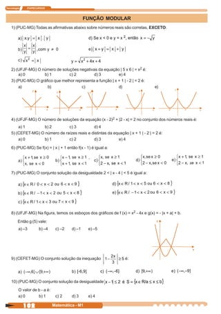 Tecnologia    ITAPECURSOS



                                                FUNÇÃO MODULAR
    1) (PUC-MG) Todas as afirmativas abaixo sobre números reais são corretas, EXCETO:




    2) (UFJF-MG) O número de soluções negativas da equação | 5 x 6 | = x2 é:
        a) 0        b) 1         c) 2          d) 3          e) 4
    3) (PUC-MG) O gráfico que melhor representa a função | x + 1 | - 2 | = 2 é:
        a)            b)                c)                   d)                      e)




    4) (UFJF-MG) O número de soluções da equação (x - 2)2 + |2 - x| = 2 no conjunto dos números reais é:
        a) 1       b) 2         c) 3          d) 4
    5) (CEFET-MG) O número de raízes reais e distintas da equação | x + 1 | - 2 | = 2 é:
        a) 0       b) 1         c) 2          d) 3          e) 4

    6) (PUC-MG) Se f(x) = | x | + 1 então f(x - 1) é igual a:




    7) (PUC-MG) O conjunto solução da desigualdade 2 < | x - 4 | < 5 é igual a:




    8) (UFJF-MG) Na figura, temos os esboços dos gráficos de f (x) = x2 - 4x e g(x) = - |x + a| + b.

         Então g (5) vale:
         a) –3       b) –4      c) –2   d) –1    e) –5




    9) (CEFET-MG) O conjunto solução da inequação                   é:




    10) (PUC-MG) O conjunto solução da desigualdade

         O valor de b - a é:
         a) 0       b) 1        c) 2    d) 3     e) 4

             102               Matemática - M1
 
