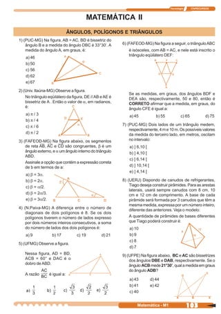 Tecnologia      ITAPECURSOS



                                           MATEMÁTICA II
                                ÂNGULOS, POLÍGONOS E TRIÂNGULOS
1) (PUC-MG) Na figura, AB = AC, BD é bissetriz do
    ângulo B e a medida do ângulo DBC é 33°30’. A        6) (FAFEOD-MG) Na figura a seguir, o triângulo ABC
    medida do ângulo A, em graus, é:                        é isósceles, com AB = AC, e nele está inscrito o
                                                            triângulo eqüilátero DEF:
    a) 46
    b) 50
    c) 56
    d) 62
    e) 67

2) (Univ. Itaúna-MG) Observe a figura.
                                                            Se as medidas, em graus, dos ângulos BDF e
    No triângulo eqüilátero da figura, DE // AB e AE é      DEA são, respectivamente, 50 e 80, então é
    bissetriz de A . Então o valor de a, em radianos,       CORRETO afirmar que a medida, em graus, do
    é:                                                      ângulo CFE é igual a:
    a) π / 3                                                 a) 45             b) 55           c) 65           d) 75
    b) π / 4
    c) π / 6                                             7) (PUC-MG) Dois lados de um triângulo medem,
                                                             respectivamente, 4 m e 10 m. Os possíveis valores
    d) π / 2                                                 da medida do terceiro lado, em metros, oscilam
3) (FAFEOD-MG) Na figura abaixo, os segmentos                no intervalo:
    de reta AB, AC e CD são congruentes, b é um              a) ] 6,10 [
    ângulo externo, e a um ângulo interno do triângulo       b) ] 4,10 [
    ABD.
                                                             c) ] 6,14 [
    Assinale a opção que contém a expressão correta
    de b em termos de a:                                     d) ] 10,14 [
                                                             e) ] 4,14 [
    a) β = 3α.
    b) β = 2α.                                           8) (UERJ) Dispondo de canudos de refrigerantes,
    c) β = α/2.                                              Tiago deseja construir pirâmides. Para as arestas
                                                             laterais, usará sempre canudos com 8 cm, 10
    d) β = 2α/3.                                             cm e 12 cm de comprimento. A base de cada
    e) β = 3α/2.                                             pirâmide será formada por 3 canudos que têm a
                                                             mesma medida, expressa por um número inteiro,
4) (N.Paiva-MG) A diferença entre o número de
                                                             diferente das anteriores. Veja o modelo:
    diagonais de dois polígonos é 8. Se os dois
    polígonos tiverem o número de lados expresso             A quantidade de pirâmides de bases diferentes
    por dois números inteiros consecutivos, a soma           que Tiago poderá construir é:
    do número de lados dos dois polígonos é:                 a) 10
    a) 9            b) 17          c) 19        d) 21        b) 9
                                                             c) 8
5) (UFMG) Observe a figura.
                                                             d) 7
   Nessa figura, AD = BD,                                9) (UFPE) Na figura abaixo, BC e AC são bissetrizes
   ACB = 60° e DAC é o                                       dos ângulos DBE e DAB, respectivamente. Se o
   dobro de ABD.                                             ângulo ACB mede 21°30’, qual a medida em graus
                                                             do ângulo ADB?
   A razão         é igual a:
                                                             a) 43          d) 44
                                                             b) 41          e) 42
                                                             c) 40


                                                                 Matemática - M1                    103
 