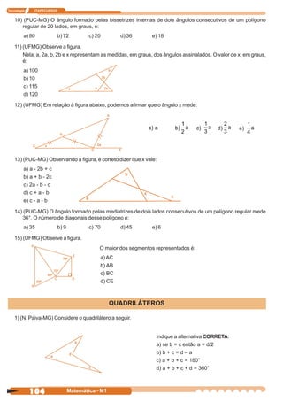 Tecnologia    ITAPECURSOS


    10) (PUC-MG) O ângulo formado pelas bissetrizes internas de dois ângulos consecutivos de um polígono
       regular de 20 lados, em graus, é:
         a) 80              b) 72          c) 20       d) 36       e) 18

    11) (UFMG) Observe a figura.
        Nela, a, 2a, b, 2b e x representam as medidas, em graus, dos ângulos assinalados. O valor de x, em graus,
        é:
         a) 100
         b) 10
         c) 115
         d) 120

    12) (UFMG) Em relação à figura abaixo, podemos afirmar que o ângulo x mede:




    13) (PUC-MG) Observando a figura, é correto dizer que x vale:
         a) a - 2b + c
         b) a + b - 2c
         c) 2a - b - c
         d) c + a - b
         e) c - a - b

    14) (PUC-MG) O ângulo formado pelas mediatrizes de dois lados consecutivos de um polígono regular mede
        36°. O número de diagonais desse polígono é:
         a) 35              b) 9           c) 70       d) 45       e) 6

    15) (UFMG) Observe a figura.
                                               O maior dos segmentos representados é:
                                               a) AC
                                               b) AB
                                               c) BC
                                               d) CE



                                                     QUADRILÁTEROS

    1) (N. Paiva-MG) Considere o quadrilátero a seguir.


                                                                     Indique a alternativa CORRETA:
                                                                     a) se b = c então a = d/2
                                                                     b) b + c = d – a
                                                                     c) a + b + c = 180°
                                                                     d) a + b + c + d = 360°



             104                   Matemática - M1
 