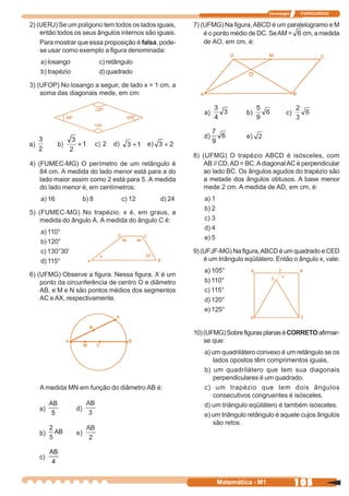 Tecnologia    ITAPECURSOS


2) (UERJ) Se um polígono tem todos os lados iguais,    7) (UFMG) Na figura, ABCD é um paralelogramo e M
    então todos os seus ângulos internos são iguais.       é o ponto médio de DC. Se AM =  cm, a medida
    Para mostrar que essa proposição é falsa, pode-        de AO, em cm, é:
    se usar como exemplo a figura denominada:
   a) losango            c) retângulo
   b) trapézio           d) quadrado

3) (UFOP) No losango a seguir, de lado x = 1 cm, a
    soma das diagonais mede, em cm:




                                                       8) (UFMG) O trapézio ABCD é isósceles, com
4) (FUMEC-MG) O perímetro de um retângulo é                AB // CD, AD = BC. A diagonal AC é perpendicular
    84 cm. A medida do lado menor está para a do           ao lado BC. Os ângulos agudos do trapézio são
    lado maior assim como 2 está para 5. A medida          a metade dos ângulos obtusos. A base menor
    do lado menor é, em centímetros:                       mede 2 cm. A medida de AD, em cm, é:
   a) 16          b) 8           c) 12        d) 24        a) 1
                                                           b) 2
5) (FUMEC-MG) No trapézio, x é, em graus, a
    medida do ângulo A. A medida do ângulo C é:            c) 3
                                                           d) 4
   a) 110°
                                                           e) 5
   b) 120°
   c) 130°30’                                          9) (UFJF-MG) Na figura, ABCD é um quadrado e CED
   d) 115°                                                 é um triângulo eqüilátero. Então o ângulo x, vale:
                                                           a) 105°
6) (UFMG) Observe a figura. Nessa figura, X é um
    ponto da circunferência de centro O e diâmetro         b) 110°
    AB, e M e N são pontos médios dos segmentos            c) 115°
    AC e AX, respectivamente.                              d) 120°
                                                           e) 125°


                                                       10) (UFMG) Sobre figuras planas é CORRETO afirmar-
                                                           se que:
                                                           a) um quadrilátero convexo é um retângulo se os
                                                              lados opostos têm comprimentos iguais,
                                                           b) um quadrilátero que tem sua diagonais
                                                              perpendiculares é um quadrado.
   A medida MN em função do diâmetro AB é:                 c) um trapézio que tem dois ângulos
                                                              consecutivos congruentes é isósceles.
                                                           d) um triângulo eqüilátero é também isósceles.
                                                           e) um triângulo retângulo é aquele cujos ângulos
                                                              são retos.




                                                                  Matemática - M1                105
 