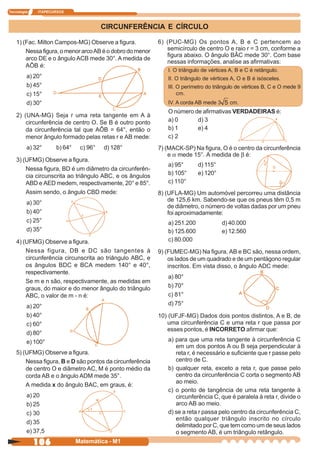 Tecnologia   ITAPECURSOS



                                       CIRCUNFERÊNCIA E CÍRCULO

    1) (Fac. Milton Campos-MG) Observe a figura.           6) (PUC-MG) Os pontos A, B e C pertencem ao
        Nessa figura, o menor arco AB é o dobro do menor      semicírculo de centro O e raio r = 3 cm, conforme a
                                                              figura abaixo. O ângulo BÂC mede 30°. Com base
        arco DE e o ângulo ACB mede 30°. A medida de
                                                              nessas informações, analise as afirmativas:
        AÔB é:
                                                              I. O triângulo de vértices A, B e C é retângulo.
         a) 20°                                               II. O triângulo de vértices A, O e B é isósceles.
         b) 45°                                               III. O perímetro do triângulo de vértices B, C e O mede 9
         c) 15°                                                    cm.
         d) 30°                                               IV. A corda AB mede 3     cm.
                                                              O número de afirmativas VERDADEIRAS é:
    2) (UNA-MG) Seja r uma reta tangente em A à
        circunferência de centro O. Se B é outro ponto        a) 0      d) 3
        da circunferência tal que AÔB = 64°, então o          b) 1      e) 4
        menor ângulo formado pelas retas r e AB mede:         c) 2
         a) 32°     b) 64°    c) 96°   d) 128°             7) (MACK-SP) Na figura, O é o centro da circunferência
                                                               e a mede 15°. A medida de b é:
    3) (UFMG) Observe a figura.
                                                              a) 95°       d) 115°
        Nessa figura, BD é um diâmetro da circunferên-
        cia circunscrita ao triângulo ABC, e os ângulos       b) 105°      e) 120°
        ABD e AED medem, respectivamente, 20° e 85°.          c) 110°
        Assim sendo, o ângulo CBD mede:                    8) (UFLA-MG) Um automóvel percorreu uma distância
                                                               de 125,6 km. Sabendo-se que os pneus têm 0,5 m
         a) 30°
                                                               de diâmetro, o número de voltas dadas por um pneu
         b) 40°                                                foi aproximadamente:
         c) 25°                                               a) 251.200              d) 40.000
         d) 35°                                               b) 125.600              e) 12.560
    4) (UFMG) Observe a figura.                               c) 80.000
        Nessa figura, DB e DC são tangentes à              9) (FUMEC-MG) Na figura, AB e BC são, nessa ordem,
        circunferência circunscrita ao triângulo ABC, e        os lados de um quadrado e de um pentágono regular
        os ângulos BDC e BCA medem 140° e 40°,                 inscritos. Em vista disso, o ângulo ADC mede:
        respectivamente.
                                                              a) 80°
        Se m e n são, respectivamente, as medidas em
        graus, do maior e do menor ângulo do triângulo        b) 70°
        ABC, o valor de m - n é:                              c) 81°
         a) 20°                                               d) 75°
         b) 40°                                            10) (UFJF-MG) Dados dois pontos distintos, A e B, de
         c) 60°                                               uma circunferência C e uma reta r que passa por
                                                              esses pontos, é INCORRETO afirmar que:
         d) 80°
         e) 100°                                              a) para que uma reta tangente à circunferência C
                                                                 em um dos pontos A ou B seja perpendicular à
    5) (UFMG) Observe a figura.                                  reta r, é necessário e suficiente que r passe pelo
        Nessa figura, B e D são pontos da circunferência         centro de C.
        de centro O e diâmetro AC, M é ponto médio da         b) qualquer reta, exceto a reta r, que passe pelo
        corda AB e o ângulo ADM mede 35°.                        centro da circunferência C corta o segmento AB
                                                                 ao meio.
        A medida x do ângulo BAC, em graus, é:
                                                              c) o ponto de tangência de uma reta tangente à
         a) 20                                                   circunferência C, que é paralela à reta r, divide o
         b) 25                                                   arco AB ao meio.
         c) 30                                                d) se a reta r passa pelo centro da circunferência C,
                                                                 então qualquer triângulo inscrito no círculo
         d) 35
                                                                 delimitado por C, que tem como um de seus lados
         e) 37,5                                                 o segmento AB, é um triângulo retângulo.
             106             Matemática - M1
 