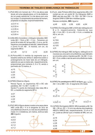 Tecnologia    ITAPECURSOS



                TEOREMA DE THALES E SEMELHANÇA DE TRIÂNGULOS
1) (PUC-MG) Um homem de 1,70 m de altura está            6) (Fund. João Pinheiro-MG) Dois segmentos AB e CD
    de pé, em uma calçada plana, a 2 m de distância          cortam-se em um ponto M. Os triângulos AMD e
    de um poste vertical de 3 m de altura com uma            BMC são tais que AM = 16, CM = 36, DM = 9 e os
    luz no topo. O comprimento da sombra do homem,           ângulos DAM e CBM têm medidas iguais.
    projetada na calçada, é aproximadamente:                 Nessas condições, BM é igual a:
    a) 2,51 m                                                a) 48        b) 52   c) 56        d) 60     e) 64
    b) 2,52 m
                                                         7) (UFMG) Os triângulos ABE e ACD são retângulos em
    c) 2,55 m
                                                             B e C, respectivamente. Sabendo-se que
    d) 2,61 m                                                AB = 3 cm, BC = 2 cm e AE = 4 cm, a medida de
    e) 2,65 m                                                AD é, em cm:

2) (UNA-MG) Considere o triângulo isósceles ABC              a) 7
    onde AB = 12cm e BC = 5 cm . Tomamos um                  b) 15/4
    ponto M no lado AC tal que AM = 3 cm e, por M,           c) 20/3
    traçamos uma paralela ao lado BC, determinando
                                                             d) 12/5
    o ponto N em AB . A medida, em cm, do
    segmento MN é:                                           e) 9

    a) 1,25        b) 7,2        c) 12          d) 20    8) (UFMG) No triângulo ABC da figura, retângulo em A
                                                             inscreve-se uma semi-circunferência cujo diâmetro
3) (N.Paiva-MG) A medida do segmento que a                   se encontra sobre a hipotenusa BC. Se AB = 3 cm,
    bissetriz externa do vértice C determina sobre o         BC = 5 cm, então o raio da semi-circunferência mede,
    prolongamento do maior lado de um triângulo,             em cm:
    sabendo-se que os lados são, respectivamente,
    proporcionais aos números 2, 6 e 10, sendo o
    perímetro de 72 metros, é:
    a) 15
    b) 20
    c) 25
    d) 30

4) (UFMG) Observe a figura.                              9) (UFMG) No paralelogramo ABCD da figura,
    Nessa figura, os segmentos AD e BC são                   AD = 3m e BM = 2m. O segmento CN mede:
    paralelos, AD = 8, AB = 3 e BC = 7.
    Sendo P o ponto de interseção das retas AB e
    DC, a medida do segmento BP é:

    a) 21
    b) 24
    c) 22
    d) 23

5) (PUC-MG) A figura abaixo mostra uma peça plana        10) (UFMG) No trapézio ABCD, MN é paralelo a AB. Se
    ABC onde BA = 4 m é tangente ao arco de                  AB = 36 cm, DC = 12 cm e as alturas dos trapézios
    circunferência CA em A, e o raio da circunferência       ABCD e MNCD são, respectivamente, 15 cm e 10
    mede 3 m. A distância, em metros, de C ao lado           cm, pode-se afirmar que a medida de MN, em cm,
    AB é igual a:                                            é:
    a) 0,5                                                   a) 16
    b) 0,8                                                   b) 24
    c) 0,9                                                   c) 28
    d) 1,0                                                   d) 36
    e) 1,2                                                   e) 48
                                                                       Matemática - M1                 107
 