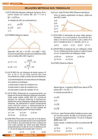 Tecnologia      ITAPECURSOS



                                      RELAÇÕES MÉTRICAS NOS TRIÂNGULOS
    1) (PUC-MG) No triângulo retângulo da figura, M é o      6) (Fund. João Pinheiro-MG) Observe esta figura.
        ponto médio do cateto AB, AC = 4 cm e                    Com os dados registrados na figura, obtém-se
                                                                 para BC o valor:
         A medida de CM, em centímetros é:                       a) 8
                                                                 b) 9
                                                                 c) 10
                                                                 d) 11
                                                                 e) 12
    2) (FCMMG) Observe a figura:                             7) (PUC-MG) A interseção de duas retas perpen-
                                                                 diculares, r e s, é um ponto A. Um ponto B, de r,
                                                                 está a 3 m de A e um ponto C, de s, está a 4 m
                                                                 de A. A distância de A à reta BC, em m, é:
                                                                 a) 2,5      b) 2,4   c) 2,3    d) 2,0    e) 1,5

                                                             8) (UFOP-MG) A diagonal de um retângulo mede
         Nela AB = BC, AC = 10, AE = 16 e ABC = 120°.            10 cm. A diferença entre a base e a altura é igual
         A soma do perímetro da semicircunferência CDE           a 2 cm. O perímetro do retângulo mede:
         com os lados AB e BC é igual a:                         a) 50 cm       b) 44 cm       c) 28 cm
                                                                 d) 14 cm       e) 10 cm

                                                             9) (UFMG) Observe a figura.




    3) (UFJF-MG) Se um triângulo de lados iguais a 6
        cm, 8 cm e 10 cm está inscrito em uma
        circunferência, então o centro da circunferência:
         a) é extremidade de uma das alturas do triângulo.
         b) é exterior ao triângulo.
         c) está sobre o lado de medida 6 cm.
         d) está sobre o lado de medida 8 cm.                   Nessa figura, o trapézio ABCD tem altura           e
         e) está sobre o lado de medida 10 cm.                  bases AB = 4 e DC = 1.
    4) (UFJF-MG) Dobrando-se sucessivamente um                  A medida do lado BC é:
        papel em forma de triângulo retângulo isósceles,
        onde cada cateto mede 256 cm, unindo-se
        sempre os vértices relativos à hipotenusa,
        obteremos novos triângulos retângulos cada vez
        menores. Se dobrarmos 8 vezes consecutivas
        como descrito acima, e desprezando-se a
        espessura do papel, cada um dos catetos do
        triângulo retângulo assim formado medirá:
         a) 1 cm              b) 2 cm     c) 8 cm            10) (Fund. João Pinheiro-MG) A distância entre cada
         d) 16 cm             e) 32 cm                           um de dois pontos, A e B, e um terceiro ponto,
    5) (UNA-MG) Para subir um muro de 12 m de altura,            C, medem, respectivamente, 7 m e 8 m. O ângulo
        colocou-se uma escada de 20 m de comprimento             ACB mede 120°.
        de um lado e, do outro lado do muro, colocou-se          Assim sendo, a distância entre os pontos A e B
        uma outra escada de modo que elas ficaram                mede:
        perpendiculares no alto do muro. A distância, em
        m, do pé da segunda escada até o muro é:                 a) 10 m        b) 11 m        c) 12 m
                                                                 d) 13 m        e) 14 m
         a) 9                 b) 15       c) 16     d) 25
             108                  Matemática - M1
 