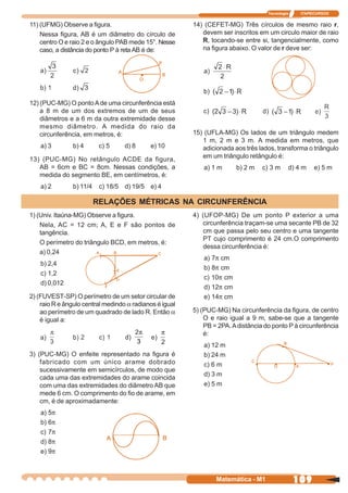 Tecnologia    ITAPECURSOS


11) (UFMG) Observe a figura.                             14) (CEFET-MG) Três círculos de mesmo raio r,
    Nessa figura, AB é um diâmetro do círculo de            devem ser inscritos em um circulo maior de raio
    centro O e raio 2 e o ângulo PAB mede 15°. Nesse        R, tocando-se entre si, tangencialmente, como
    caso, a distância do ponto P à reta AB é de:            na figura abaixo. O valor de r deve ser:




12) (PUC-MG) O ponto A de uma circunferência está
    a 8 m de um dos extremos de um de seus
    diâmetros e a 6 m da outra extremidade desse
    mesmo diâmetro. A medida do raio da
    circunferência, em metros, é:                        15) (UFLA-MG) Os lados de um triângulo medem
                                                            1 m, 2 m e 3 m. A medida em metros, que
    a) 3        b) 4       c) 5    d) 8     e) 10           adicionada aos três lados, transforma o triângulo
13) (PUC-MG) No retângulo ACDE da figura,                   em um triângulo retângulo é:
   AB = 6cm e BC = 8cm. Nessas condições, a                  a) 1 m      b) 2 m   c) 3 m     d) 4 m    e) 5 m
   medida do segmento BE, em centímetros, é:
    a) 2        b) 11/4    c) 18/5 d) 19/5 e) 4

                          RELAÇÕES MÉTRICAS NA CIRCUNFERÊNCIA
1) (Univ. Itaúna-MG) Observe a figura.                   4) (UFOP-MG) De um ponto P exterior a uma
    Nela, AC = 12 cm; A, E e F são pontos de                circunferência traçam-se uma secante PB de 32
    tangência.                                              cm que passa pelo seu centro e uma tangente
                                                            PT cujo comprimento é 24 cm.O comprimento
    O perímetro do triângulo BCD, em metros, é:
                                                            dessa circunferência é:
    a) 0,24
                                                             a) 7π cm
    b) 2,4
                                                             b) 8π cm
    c) 1,2
                                                             c) 10π cm
    d) 0,012
                                                             d) 12π cm
2) (FUVEST-SP) O perímetro de um setor circular de           e) 14π cm
    raio R e ângulo central medindo a radianos é igual
    ao perímetro de um quadrado de lado R. Então a       5) (PUC-MG) Na circunferência da figura, de centro
    é igual a:                                               O e raio igual a 9 m, sabe-se que a tangente
                                                             PB = 2PA. A distância do ponto P à circunferência
                                                             é:
                                                             a) 12 m
3) (PUC-MG) O enfeite representado na figura é               b) 24 m
    fabricado com um único arame dobrado                     c) 6 m
    sucessivamente em semicírculos, de modo que
                                                             d) 3 m
    cada uma das extremidades do arame coincida
    com uma das extremidades do diâmetro AB que              e) 5 m
    mede 6 cm. O comprimento do fio de arame, em
    cm, é de aproximadamente:
    a) 5π
    b) 6π
    c) 7π
    d) 8π
    e) 9π



                                                                 Matemática - M1                 109
 