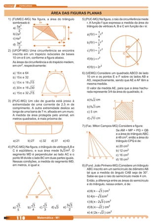 Tecnologia     ITAPECURSOS



                                       ÁREA DAS FIGURAS PLANAS
    1) (FUMEC-MG) Na figura, a área do triângulo           5) (PUC-MG) Na figura, o raio da circunferência mede
        sombreado é:                                           r. A função f que expressa a medida da área do
                                                               triângulo de vértices A, B e C em função de r é:
         a)

         b)
         c)

         d)

    2) (UFOP-MG) Uma circunferência se encontra
        inscrita em um trapézio isósceles de bases
        10 cm e 6 cm, conforme a figura abaixo.
        As áreas da circunferência e do trapézio medem,
        em cm2, respectivamente:

                                                           6) (UEMG) Considere um quadrado ABCD de lado
                                                               10 cm e os pontos E e F sobre os lados AB e
                                                               AD, respectivamente, sendo que AE e AF têm a
                                                               mesma medida.
                                                               O valor da medida AE, para que a área hachu-
                                                               rada represente 3/4 da área do quadrado, é:


    3) (PUC-MG) Um cão de guarda está preso à
       extremidade de uma corrente de 2,5 m de
       comprimento. A outra extremidade desliza ao
       longo de uma barra de 7 m, afixada em um muro.
       A medida da área protegida pelo animal, em
       metros quadrados, é mais próxima de:

                                                           7) (Fac. Mlton Campos-MG) Considere a figura:
                                                                                  Se AM = MP = PQ = QB
                                                                                  e a área do triângulo ABC
                                                                                  é 48 cm2, então a área do
         a) 21        b) 27    c) 32   d) 37    e) 43                             triângulo CPQ é de:
    4) (PUC-MG) Na figura, o triângulo de vértices A,B e                             a) 20 cm2
        C é eqüilátero, e sua área mede              . O                             b) 12 cm2
        segmento MD é perpendicular ao lado AC e o                                   c) 16 cm2
        ponto M divide o lado BC em duas partes iguais.
                                                                                     d) 18 cm2
        Nessas condições, a medida do segmento MD,
        em metros, é igual a:                              8) (Fund. João Pinheiro-MG) Considere um triângulo
                                                               ABC inscrito em um semicírculo de diâmetro AB
                                                               tal que a medida do ângulo CAB seja de 30°.
                                                               Sabe-se que o raio do semicírculo mede 4 cm.
                                                               Então, a diferença entre as áreas do semicírculo
                                                               e do triângulo, nessa ordem, é de:




              110             Matemática - M1
 