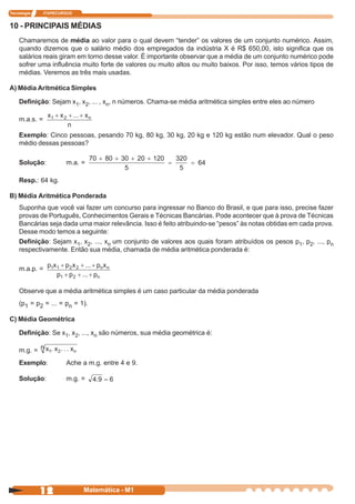 Tecnologia     ITAPECURSOS


10 - PRINCIPAIS MÉDIAS
    Chamaremos de média ao valor para o qual devem “tender” os valores de um conjunto numérico. Assim,
    quando dizemos que o salário médio dos empregados da indústria X é R$ 650,00, isto significa que os
    salários reais giram em torno desse valor. É importante observar que a média de um conjunto numérico pode
    sofrer uma influência muito forte de valores ou muito altos ou muito baixos. Por isso, temos vários tipos de
    médias. Veremos as três mais usadas.

A) Média Aritmética Simples

    Definição: Sejam x1, x2, ... , xn, n números. Chama-se média aritmética simples entre eles ao número

    m.a.s. =

    Exemplo: Cinco pessoas, pesando 70 kg, 80 kg, 30 kg, 20 kg e 120 kg estão num elevador. Qual o peso
    médio dessas pessoas?

    Solução:           m.a. =

    Resp.: 64 kg.

B) Média Aritmética Ponderada
    Suponha que você vai fazer um concurso para ingressar no Banco do Brasil, e que para isso, precise fazer
    provas de Português, Conhecimentos Gerais e Técnicas Bancárias. Pode acontecer que à prova de Técnicas
    Bancárias seja dada uma maior relevância. Isso é feito atribuindo-se “pesos” às notas obtidas em cada prova.
    Desse modo temos a seguinte:
    Definição: Sejam x1, x2, ..., xn um conjunto de valores aos quais foram atribuídos os pesos p1, p2, ..., pn
    respectivamente. Então sua média, chamada de média aritmética ponderada é:

    m.a.p. =


    Observe que a média aritmética simples é um caso particular da média ponderada
    (p1 = p2 = ... = pn = 1).

C) Média Geométrica

    Definição: Se x1, x2, ..., xn são números, sua média geométrica é:

    m.g. =
    Exemplo:           Ache a m.g. entre 4 e 9.

    Solução:           m.g. =




             12              Matemática - M1
 