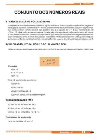 Tecnologia   ITAPECURSOS




         CONJUNTO DOS NÚMEROS REAIS
1 - A NECESSIDADE DE NOVOS NÚMEROS
  À medida que um conjunto numérico mostrava alguma deficiência, novos conjuntos numéricos iam surgindo. A
  resolução de equações semelhante a x2 = 2 levou ao aparecimento dos números reais, pois pode-se provar que
  não existe nenhum número racional cujo quadrado seja 2. A solução de x2 = 2, que representa-se por
      ou -   , não é então um número racional, ou seja, não pode ser colocada na forma a/b, com a e b inteiros
  e b ≠ 0. Um tal número será chamado daqui para frente de número irracional. Os irracionais podem também ser
  representados na forma decimal. Nesse caso o número terá infinitas casas decimais e não apresentará parte
  periódica. A união dos números racionais e irracionais forma o conjunto dos números reais, simbolizado por R.


2) VALOR ABSOLUTO OU MÓDULO DE UM NÚMERO REAL

  Seja x um número real. Chama-se valor absoluto ou módulo de x ao número representado por |x| e definido por:




  Exemplos:
     a) |5| = 5
     b |-3| = -(3) = 3
     c) |0| = 0

  Se a e b são números reais, temos:

     a) |-a| = |a|

     b) |ab| = |a| . |b|

     c) |a/b| = |a|/|b| para b ≠ 0

     d) |a + b| ≤ |a| + |b| (desigualdade triangular)


3) DESIGUALDADES EM R

  a) Se a > b e c > 0 então a.c > b.c

  b) Se a > b e c < 0 então a.c < b.c

  c) Se a > b e c ∈ R então a + c > b + c

Propriedades do anulamento

  Se a.b = 0 então a = 0 ou b = 0




                                                                   Matemática - M1                13
 