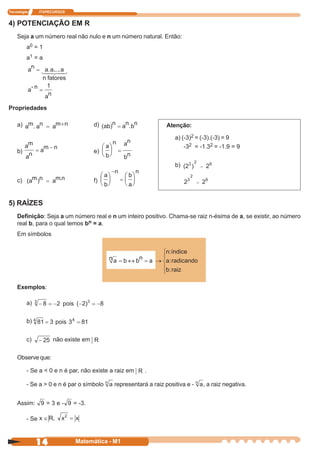 Tecnologia      ITAPECURSOS


4) POTENCIAÇÃO EM R
    Seja a um número real não nulo e n um número natural. Então:
         a0 = 1
         a1 = a




Propriedades

    a)                                d)                        Atenção:

                                                                   a) (-3)2 = (-3).(-3) = 9
                                                                       -32 = -1.32 = -1.9 = 9
    b)                                e)

                                                                   b)

    c)                                f)


5) RAÍZES
    Definição: Seja a um número real e n um inteiro positivo. Chama-se raiz n-ésima de a, se existir, ao número
    real b, para o qual temos bn = a.
    Em símbolos




    Exemplos:

         a)


         b)


         c)          não existe em

    Observe que:

         - Se a < 0 e n é par, não existe a raiz em    .

         - Se a > 0 e n é par o símbolo    representará a raiz positiva e -   , a raiz negativa.


    Assim:         =3e-       = -3.

         - Se



              14              Matemática - M1
 