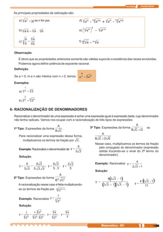 Tecnologia   ITAPECURSOS


 As principais propriedades da radiciação são:

    a)          se n for par.                      d)


    b)                                             e)


    c)                                             f)


 Observação:

    É óbvio que as propriedades anteriores somente são válidas supondo a existência das raízes envolvidas.
    Podemos agora definir potência de expoente racional.
 Definição:

 Se a > 0, m e n são inteiros com n ≠ 0, temos:

 Exemplos:

    a)

    b)

6- RACIONALIZAÇÃO DE DENOMINADORES
 Racionalizar o denominador de uma expressão é achar uma expressão igual à expressão dada, cujo denominador
 não tenha radicais. Vamos nos ocupar com a racionalização de três tipos de expressões:

 1º Tipo: Expressões da forma         .                     3º Tipo: Expressões da forma                ou

    Para racionalizar uma expressão dessa forma,
      multiplicamos os termos da fração por   .
                                                               Nesse caso, multiplicamos os termos da fração
                                                                 pelo conjugado do denominador (expressão
    Exemplo: Racionalize o denominador de               .
                                                                 obtida trocando-se o sinal do 2º termo do
                                                                 denominador).
    Solução:

                                                               Exemplo: Racionalize

                                                               Solução:

 2º Tipo: Expressões da forma

    A racionalização nesse caso é feita multiplicando-
    se os termos da fração por          .


    Exemplo: Racionalize

    Solução:




                                                                   Matemática - M1                 15
 