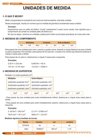 Tecnologia   ITAPECURSOS




                                UNIDADES DE MEDIDA
1- O QUE É MEDIR?
    Medir uma grandeza é compará-la com outra da mesma espécie, chamada unidade.
    Desta comparação, resulta um número que é a medida da grandeza considerada nessa unidade.
         Exemplo:
         Suponhamos que um palito de fósforo “coube” exatamente 5 vezes numa caneta. Isso significa que o
         comprimento da caneta na unidade palito de fósforo é 5.
         No que se segue, veremos as unidades usadas para medir as principais grandezas do nosso dia-a-dia.

2- MEDIDAS DE COMPRIMENTO
                                   Múltiplos            Unidade         Sub-múltiplos
                           Km        hm      dam           m         dm     cm        mm

    Para passar de uma unidade para outra, usamos o quadro acima, fazendo a vírgula deslocar-se para a direita
    ou para a esquerda. Por exemplo: para passar de hm para dm, o quadro nos mostra que devemos deslocar a
    vírgula 3 casas para a direita.
    Para passar de cm para m, deslocamos a vírgula 2 casas para a esquerda.
         Exemplos:
         2,35 m = 23,5 dm                0,045 Km = 45 m
         147 cm = 0,147 dam              13,4 Km = 13400 m

3- MEDIDAS DE SUPERFÍCIE
    Unidade: é o metro quadrado (m2)
         Múltiplos                       Submúltiplos

         quilômetro quadrado: Km2        decímetro quadrado: dm2
         hectômetro quadrado: hm2        centímetro quadrado: cm2
         decâmetro quadrado: dam2 milímetro quadrado: mm2

               Km2               hm2        dam2           m2             dm2   cm2        mm2

    - Para passar de uma unidade para outra imediatamente inferior, desloca-se a vírgula duas casas para a
    direita.
    - Para passar de uma unidade para outra imediatamente superior, desloca-se a vírgula duas casas para a
    esquerda.
         Exemplos:
         3, 42 Km2 = 342 hm2             2,1 m2 = 21000 cm2
         7810 mm2 = 78,1 cm2             5000 m2 = 0,5 hm2.

    Medidas Agrárias (medidas de terras)

                                Nome          hectare               are         centiare
                            Símbolo                ha               a              ca

                                 Valor        10000m2             100 m2          1 m2

             16             Matemática - M1
 