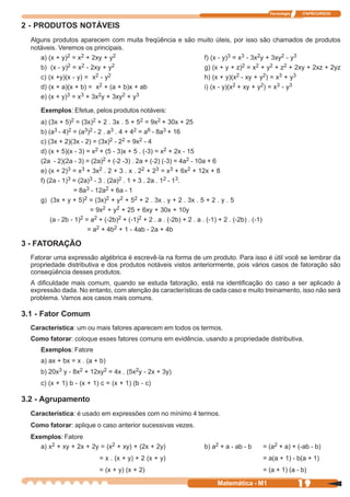 Tecnologia   ITAPECURSOS


2 - PRODUTOS NOTÁVEIS
  Alguns produtos aparecem com muita freqüência e são muito úteis, por isso são chamados de produtos
  notáveis. Veremos os principais.
     a) (x + y)2 = x2 + 2xy + y2                       f) (x - y)3 = x3 - 3x2y + 3xy2 - y3
     b) (x - y)2 = x2 - 2xy + y2                       g) (x + y + z)2 = x2 + y2 + z2 + 2xy + 2xz + 2yz
     c) (x +y)(x - y) = x2 - y2                        h) (x + y)(x2 - xy + y2) = x3 + y3
     d) (x + a)(x + b) = x2 + (a + b)x + ab            i) (x - y)(x2 + xy + y2) = x3 - y3
     e) (x + y)3 = x3 + 3x2y + 3xy2 + y3


     Exemplos: Efetue, pelos produtos notáveis:
     a) (3x + 5)2 = (3x)2 + 2 . 3x . 5 + 52 = 9x2 + 30x + 25
     b) (a3 - 4)2 = (a3)2 - 2 . a3 . 4 + 42 = a6 - 8a3 + 16
     c) (3x + 2)(3x - 2) = (3x)2 - 22 = 9x2 - 4
     d) (x + 5)(x - 3) = x2 + (5 - 3)x + 5 . (-3) = x2 + 2x - 15
     (2a - 2)(2a - 3) = (2a)2 + (-2 -3) . 2a + (-2) (-3) = 4a2 - 10a + 6
     e) (x + 2)3 = x3 + 3x2 . 2 + 3 . x . 22 + 23 = x3 + 6x2 + 12x + 8
     f) (2a - 1)3 = (2a)3 - 3 . (2a)2 . 1 + 3 . 2a . 12 - 13.
                  = 8a3 - 12a2 + 6a - 1
     g) (3x + y + 5)2 = (3x)2 + y2 + 52 + 2 . 3x . y + 2 . 3x . 5 + 2 . y . 5
                         = 9x2 + y2 + 25 + 6xy + 30x + 10y
         (a - 2b - 1)2 = a2 + (-2b)2 + (-1)2 + 2 . a . (-2b) + 2 . a . (-1) + 2 . (-2b) . (-1)
                        = a2 + 4b2 + 1 - 4ab - 2a + 4b

3 - FATORAÇÃO
  Fatorar uma expressão algébrica é escrevê-la na forma de um produto. Para isso é útil você se lembrar da
  propriedade distributiva e dos produtos notáveis vistos anteriormente, pois vários casos de fatoração são
  conseqüência desses produtos.
  A dificuldade mais comum, quando se estuda fatoração, está na identificação do caso a ser aplicado à
  expressão dada. No entanto, com atenção às características de cada caso e muito treinamento, isso não será
  problema. Vamos aos casos mais comuns.

3.1 - Fator Comum
  Característica: um ou mais fatores aparecem em todos os termos.
  Como fatorar: coloque esses fatores comuns em evidência, usando a propriedade distributiva.
     Exemplos: Fatore
     a) ax + bx = x . (a + b)
     b) 20x3 y - 8x2 + 12xy2 = 4x . (5x2y - 2x + 3y)
     c) (x + 1) b - (x + 1) c = (x + 1) (b - c)

3.2 - Agrupamento
  Característica: é usado em expressões com no mínimo 4 termos.
  Como fatorar: aplique o caso anterior sucessivas vezes.
  Exemplos: Fatore
     a) x2 + xy + 2x + 2y = (x2 + xy) + (2x + 2y)                     b) a2 + a - ab - b         = (a2 + a) + (-ab - b)
                            = x . (x + y) + 2 (x + y)                                            = a(a + 1) - b(a + 1)
                            = (x + y) (x + 2)                                                    = (a + 1) (a - b)

                                                                            Matemática - M1                     19
 