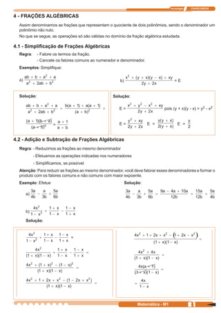Tecnologia   ITAPECURSOS


4 - FRAÇÕES ALGÉBRICAS
  Assim denominamos as frações que representam o quociente de dois polinômios, sendo o denominador um
  polinômio não nulo.
  No que se segue, as operações só são válidas no domínio da fração algébrica estudada.

4.1 - Simplificação de Frações Algébricas
  Regra:      - Fatore os termos da fração.
              - Cancele os fatores comuns ao numerador e denominador.
  Exemplos: Simplifique:

  a)                                                    b)                              =E


  Solução:                                          Solução:

                                                       E=                      pois (y + x)(y - x) = y2 - x2


                       =                               E=               E =               E =


4.2 - Adição e Subtração de Frações Algébricas
  Regra: - Reduzimos as frações ao mesmo denominador
            - Efetuamos as operações indicadas nos numeradores
            - Simplificamos, se possível.
  Atenção: Para reduzir as frações ao mesmo denominador, você deve fatorar esses denominadores e formar o
  produto com os fatores comuns e não comuns com maior expoente.
  Exemplo: Efetue                                            Solução:

       a)



       b)

       Solução:



                                 =




                                                                   Matemática - M1                21
 