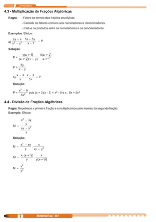Tecnologia    ITAPECURSOS


4.3 - Multiplicação de Frações Algébricas
    Regra:      - Fatore os termos das frações envolvidas.
                - Cancele os fatores comuns aos numeradores e denominadores.
                - Efetue os produtos entre os numeradores e os denominadores.
    Exemplos: Efetue:

    a)

    Solução:

         P=


         P=


         b)

         Solução:

         P=           pois (x + 3)(x - 3) = x2 - 9 e x . 5x = 5x2


4.4 - Divisão de Frações Algébricas
    Regra: Repetimos a primeira fração e a multiplicamos pelo inverso da segunda fração.
    Exemplo: Efetue:




         Solução:




              22            Matemática - M1
 