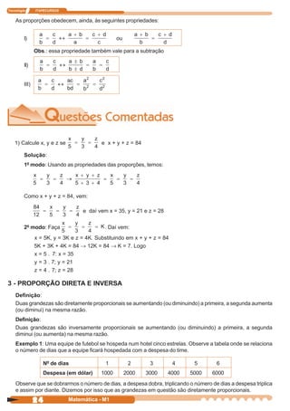 Tecnologia      ITAPECURSOS


    As proporções obedecem, ainda, às seguintes propriedades:


         I)                                       ou

                Obs.: essa propriedade também vale para a subtração

         II)


         III)




    1) Calcule x, y e z se                 e x + y + z = 84

         Solução:
         1º modo: Usando as propriedades das proporções, temos:




         Como x + y + z = 84, vem:

                                   e daí vem x = 35, y = 21 e z = 28


         2º modo: Faça                      . Daí vem:
                x = 5K, y = 3K e z = 4K. Substituindo em x + y + z = 84
                5K + 3K + 4K = 84 → 12K = 84 → K = 7. Logo
                x = 5 . 7: x = 35
                y = 3 . 7; y = 21
                z = 4 . 7; z = 28

3 - PROPORÇÃO DIRETA E INVERSA
    Definição:
    Duas grandezas são diretamente proporcionais se aumentando (ou diminuindo) a primeira, a segunda aumenta
    (ou diminui) na mesma razão.
    Definição:
    Duas grandezas são inversamente proporcionais se aumentando (ou diminuindo) a primeira, a segunda
    diminui (ou aumenta) na mesma razão.
    Exemplo 1: Uma equipe de futebol se hospeda num hotel cinco estrelas. Observe a tabela onde se relaciona
    o número de dias que a equipe ficará hospedada com a despesa do time.

                   Nº de dias                1          2      3          4    5       6
                   Despesa (em dólar)      1000        2000   3000     4000   5000   6000
    Observe que se dobrarmos o número de dias, a despesa dobra, triplicando o número de dias a despesa triplica
    e assim por diante. Dizemos por isso que as grandezas em questão são diretamente proporcionais.

                24            Matemática - M1
 