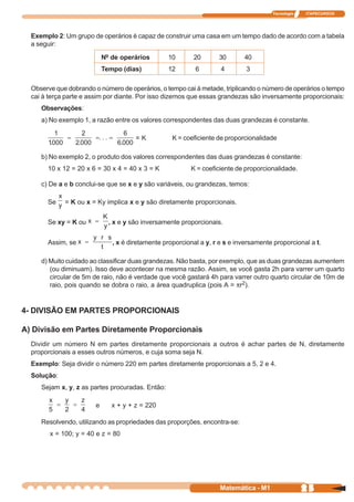 Tecnologia   ITAPECURSOS




  Exemplo 2: Um grupo de operários é capaz de construir uma casa em um tempo dado de acordo com a tabela
  a seguir:

                            Nº de operários       10       20       30       40
                            Tempo (dias)          12        6        4        3

  Observe que dobrando o número de operários, o tempo cai à metade, triplicando o número de operários o tempo
  cai à terça parte e assim por diante. Por isso dizemos que essas grandezas são inversamente proporcionais:
     Observações:
     a) No exemplo 1, a razão entre os valores correspondentes das duas grandezas é constante.

                                       =K           K = coeficiente de proporcionalidade

     b) No exemplo 2, o produto dos valores correspondentes das duas grandezas é constante:
       10 x 12 = 20 x 6 = 30 x 4 = 40 x 3 = K             K = coeficiente de proporcionalidade.

     c) De a e b conclui-se que se x e y são variáveis, ou grandezas, temos:

       Se    = K ou x = Ky implica x e y são diretamente proporcionais.


       Se xy = K ou           , x e y são inversamente proporcionais.


       Assim, se               , x é diretamente proporcional a y, r e s e inversamente proporcional a t.

     d) Muito cuidado ao classificar duas grandezas. Não basta, por exemplo, que as duas grandezas aumentem
        (ou diminuam). Isso deve acontecer na mesma razão. Assim, se você gasta 2h para varrer um quarto
        circular de 5m de raio, não é verdade que você gastará 4h para varrer outro quarto circular de 10m de
        raio, pois quando se dobra o raio, a área quadruplica (pois A = pr2).


4- DIVISÃO EM PARTES PROPORCIONAIS

A) Divisão em Partes Diretamente Proporcionais
  Dividir um número N em partes diretamente proporcionais a outros é achar partes de N, diretamente
  proporcionais a esses outros números, e cuja soma seja N.
  Exemplo: Seja dividir o número 220 em partes diretamente proporcionais a 5, 2 e 4.
  Solução:
     Sejam x, y, z as partes procuradas. Então:

                        e      x + y + z = 220

     Resolvendo, utilizando as propriedades das proporções, encontra-se:
        x = 100; y = 40 e z = 80




                                                                     Matemática - M1                25
 