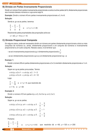 Tecnologia     ITAPECURSOS


B) Divisão em Partes Inversamente Proporcionais
    Dividir um número N em partes inversamente proporcionais a outros é achar partes de N, diretamente proporcionais
    aos inversos desses números e cuja soma seja N.
    Exemplo: Dividir o número 45 em partes inversamente proporcionais a 3, 4 e 6.
    Solução:
         Sendo x, y e z as partes, teremos


                                 e    x = y + z = 45

         Resolvendo pelas propriedades das proporções acha-se:
             x = 20; y = 15 e z = 10

C) Divisão Proporcional Composta
    Em alguns casos, pode ser necessário dividir um número em partes diretamente proporcionais a dois ou mais
    conjuntos de números ou, ainda, diretamente proporcional a um conjunto de números e inversamente
    proporcional a um outro conjunto. Nesses casos, é só lembrar que:

         - se x é inversamente proporcional a y, é diretamente proporcional a    .

         - se x é diretamente proporcional a y e z, x é diretamente proporcional a y . z.

    Exempo 1:
         Dividir o número 98 em partes diretamente proporcionais a 2 e 3 e também diretamente proporcionais a 1 e 4.
    Solução:
         Sejam x e y as partes procuradas. Temos:
             x é d.p. a 2 e 1 ® x é d.p. a 2 . 1 = 2
             y é d.p. a 3 e 4 ® y é d.p. a 3 . 4 = 12
         Logo:

                        e x + y = 9, que resolvido dá:

             x = 14, e y = 84

    Exemplo 2:
         Dividir o número 410 em partes d.p. a 3, 2 e 5 e i.p. a 4, 2 e 3.
    Solução:
         Sejam x, y e z as partes.

             x é d.p. a 3 e i.p. a 4 ® x é d.p. a

             y é d.p. a 2 e i.p. a 2 ® y é d.p. a

             z é d.p. a 5 e i.p. a 3 ® z é d.p. a

         Portanto:


                             e       x + y + z = 410    que resolvido dá x = 90, y = 120 e z = 200

              26              Matemática - M1
 