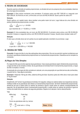 Tecnologia   ITAPECURSOS


5- REGRA DE SOCIEDADE
  Quando usamos a divisão em partes proporcionais, na divisão de lucro (ou prejuízo) de uma sociedade, dizemos
  ter uma regra de sociedade.
  Exemplo 1: Dois sócios montaram uma sorveteria. O primeiro entra com R$ 7.500,00 e o segundo com
  R$ 4.500,00. Ao final de um ano, a firma deu um lucro de R$ 24.000,00. Qual a parte de cada um?
  Solução:
  Quem aplicou um capital maior, deve receber uma parte maior do lucro. Logo trata-se de uma divisão em
  partes diretamente proporcionais, e então:

                       e x + y = 24.000
         .      .
     que resolvido dá: x = 15.000 e y = 9.000

  Exemplo 2: Uma sociedade deu um lucro de R$ 340.000,00. O primeiro sócio entrou com R$ 25.000,00,
  durante 4 meses e o segundo entrou com R$ 35.000,00 durante 2 meses. Quanto deve receber cada um?
  Solução:
  É claro que a divisão deve ser em partes d.p ao capital aplicado e também d.p ao tempo. Logo:

                           e x + y = 340.000

     o que dá x = 200.000 e y = 140.000

6 - REGRA DE TRÊS
  Conceito: A regra de três é uma das aplicações das proporções. Ela vai nos permitir resolver problemas que
  envolvem grandezas diretamente proporcionais ou inversamente proporcionais. Classifica-se em simples ou
  composta.

A) Regra de Três Simples
  É a regra de três que envolve apenas duas grandezas. Caso essas grandezas sejam diretamente proporcionais,
  a regra de três se diz simples e direta. Se as grandezas envolvidas forem inversamente proporcionais, a regra
  de três é simples e inversa.
  A resolução de uma regra de três consiste em calcular, em uma proporção em que três termos são conhecidos,
  o quarto termo. Veja alguns exemplos.
  Exemplo 1: Moendo 100 kg de milho, obtemos 84 kg de fubá. Quantos quilos de milho devo moer para obter
  21 kg de fubá?
  Solução:
  Inicialmente, dê “nomes” às grandezas envolvidas. Em seguida, coloque os valores dados nas respectivas colunas.
  Verifique então se as grandezas são direta ou inversamente proporcionais. Se forem diretamente proporcionais,
  lembre-se de que a razão entre os valores da primeira é igual à razão entre os valores correspondentes da
  segunda. Se as grandezas forem inversamente proporcionais, a razão entre os valores da primeira é igual ao
  inverso da razão entre os valores da segunda grandeza. Depois é só calcular o termo desconhecido.
  Veja
     Milho (kg)     Fubá (kg)
      100               84
        x               21
     Como as grandezas são d.p, temos:

                    e daí vem x = 25 kg                   Resp.: 25 kg


                                                                    Matemática - M1                 27
 