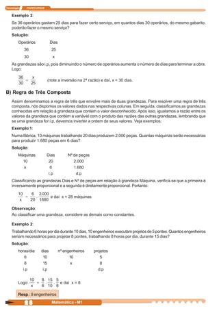 Tecnologia    ITAPECURSOS


    Exemplo 2:
    Se 36 operários gastam 25 dias para fazer certo serviço, em quantos dias 30 operários, do mesmo gabarito,
    poderão fazer o mesmo serviço?
    Solução:
         Operários            Dias
             36               25
             30                x
    As grandezas são i.p, pois diminuindo o número de operários aumenta o número de dias para terminar a obra.
    Logo:

                            (note a inversão na 2ª razão) e daí, x = 30 dias.

B) Regra de Três Composta
    Assim denominamos a regra de três que envolve mais de duas grandezas. Para resolver uma regra de três
    composta, nós dispomos os valores dados nas respectivas colunas. Em seguida, classificamos as grandezas
    conhecidas em relação à grandeza que contém o valor desconhecido. Após isso, igualamos a razão entre os
    valores da grandeza que contém a variável com o produto das razões das outras grandezas, lembrando que
    se uma grandeza for i.p, devemos inverter a ordem de seus valores. Veja exemplos:
    Exemplo 1:
    Numa fábrica, 10 máquinas trabalhando 20 dias produzem 2.000 peças. Quantas máquinas serão necessárias
    para produzir 1.680 peças em 6 dias?
    Solução:
         Máquinas           Dias          Nº de peças
           10                20              2.000
           x                  6              1.680
                             i.p              d.p
    Classificando as grandezas Dias e Nº de peças em relação à grandeza Máquina, verifica-se que a primeira é
    inversamente proporcional e a segunda é diretamente proporcional. Portanto:

                              e daí x = 28 máquinas

    Observação:
    Ao classificar uma grandeza, considere as demais como constantes.

    Exemplo 2:
    Trabalhando 6 horas por dia durante 10 dias, 10 engenheiros executam projetos de 5 pontes. Quantos engenheiros
    seriam necessários para projetar 8 pontes, trabalhando 8 horas por dia, durante 15 dias?
    Solução:
         horas/dia     dias          nº engenheiros     projetos
            6           10                 10              5
            8           15                  x              8
           i.p          i.p                               d.p


         Logo:                        e daí x = 8

         Resp.: 8 engenheiros

             28               Matemática - M1
 